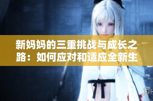 新妈妈的三重挑战与成长之路：如何应对和适应全新生活
