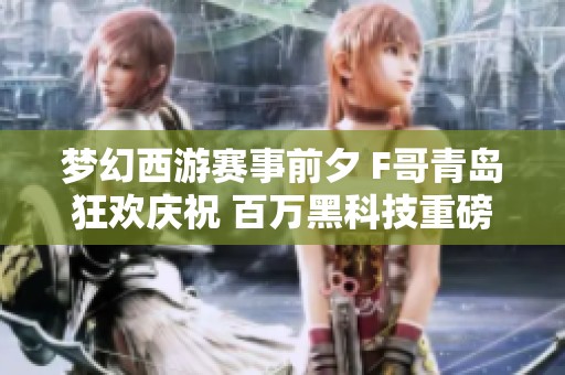 梦幻西游赛事前夕 F哥青岛狂欢庆祝 百万黑科技重磅更新助力游戏竞争