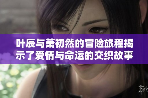 叶辰与萧初然的冒险旅程揭示了爱情与命运的交织故事