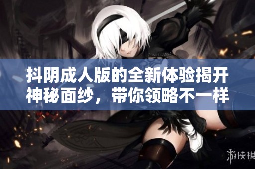 抖阴成人版的全新体验揭开神秘面纱，带你领略不一样的乐趣