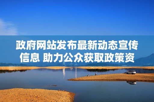 政府网站发布最新动态宣传信息 助力公众获取政策资讯