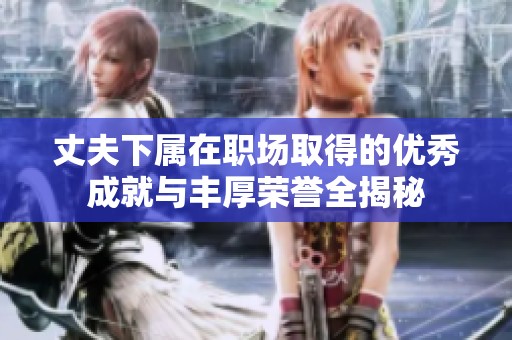 丈夫下属在职场取得的优秀成就与丰厚荣誉全揭秘