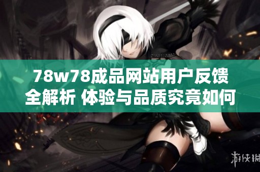 78w78成品网站用户反馈全解析 体验与品质究竟如何