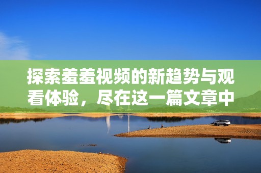 探索羞羞视频的新趋势与观看体验，尽在这一篇文章中