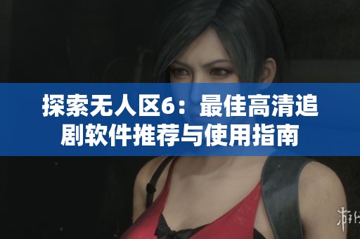 探索无人区6：最佳高清追剧软件推荐与使用指南