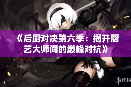 《后厨对决第六季：揭开厨艺大师间的巅峰对抗》