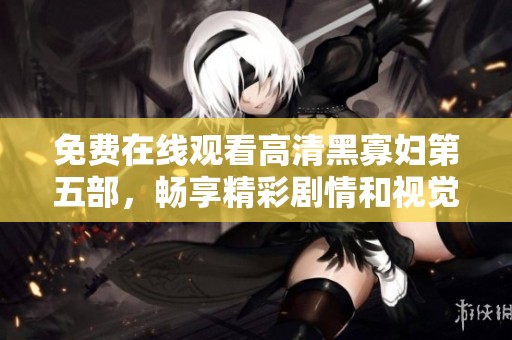 免费在线观看高清黑寡妇第五部，畅享精彩剧情和视觉盛宴
