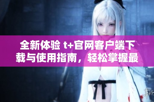 全新体验 t+官网客户端下载与使用指南，轻松掌握最新功能