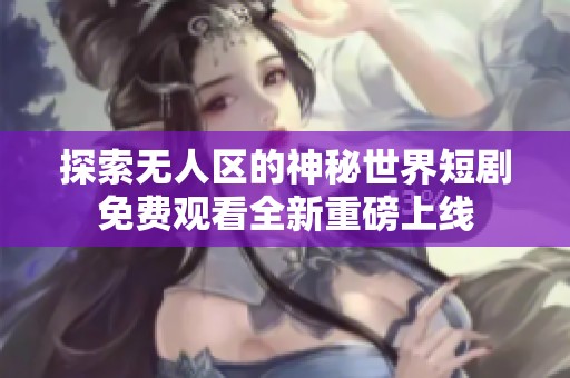 探索无人区的神秘世界短剧免费观看全新重磅上线