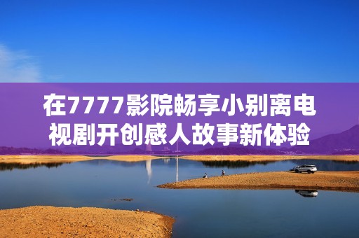 在7777影院畅享小别离电视剧开创感人故事新体验