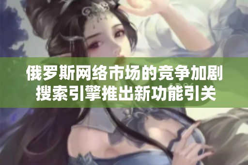 俄罗斯网络市场的竞争加剧 搜索引擎推出新功能引关注