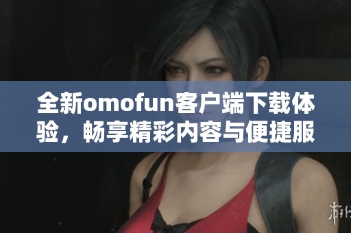 全新omofun客户端下载体验，畅享精彩内容与便捷服务