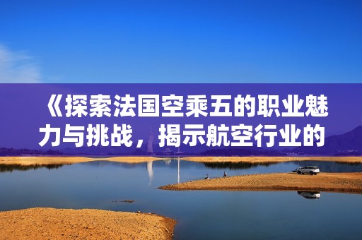 《探索法国空乘五的职业魅力与挑战，揭示航空行业的精彩世界》