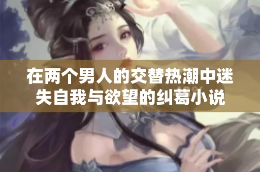 在两个男人的交替热潮中迷失自我与欲望的纠葛小说