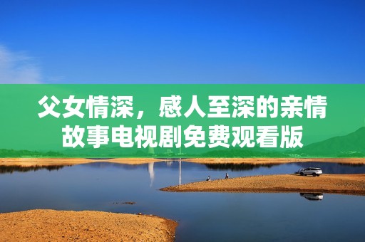 父女情深，感人至深的亲情故事电视剧免费观看版