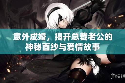 意外成婚，揭开总裁老公的神秘面纱与爱情故事