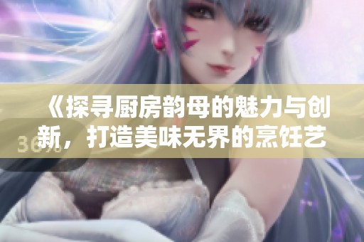 《探寻厨房韵母的魅力与创新，打造美味无界的烹饪艺术》