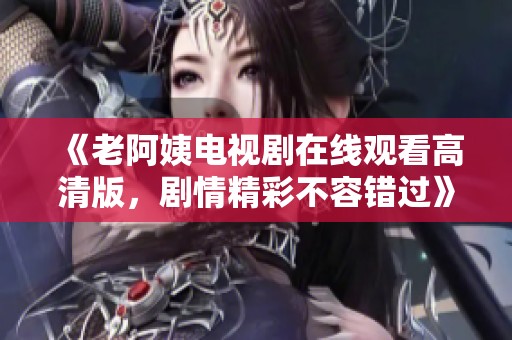 《老阿姨电视剧在线观看高清版，剧情精彩不容错过》