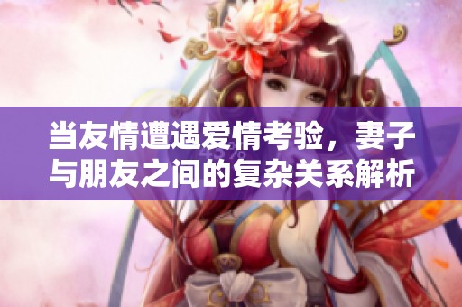 当友情遭遇爱情考验，妻子与朋友之间的复杂关系解析