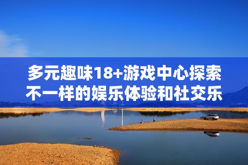 多元趣味18+游戏中心探索不一样的娱乐体验和社交乐趣