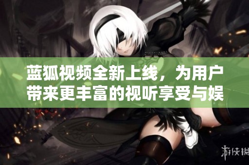 蓝狐视频全新上线，为用户带来更丰富的视听享受与娱乐体验