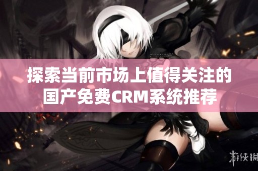 探索当前市场上值得关注的国产免费CRM系统推荐