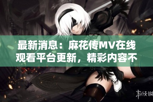 最新消息：麻花传MV在线观看平台更新，精彩内容不容错过