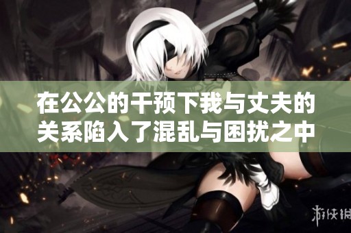 在公公的干预下我与丈夫的关系陷入了混乱与困扰之中