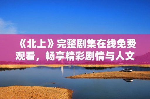 《北上》完整剧集在线免费观看，畅享精彩剧情与人文故事