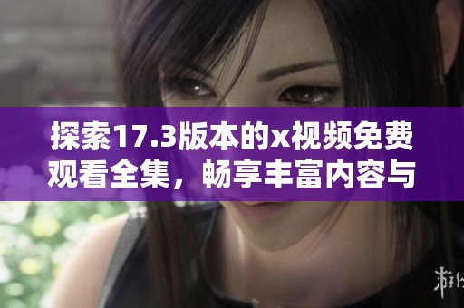 探索17.3版本的x视频免费观看全集，畅享丰富内容与精彩体验