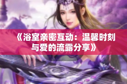 《浴室亲密互动：温馨时刻与爱的流露分享》