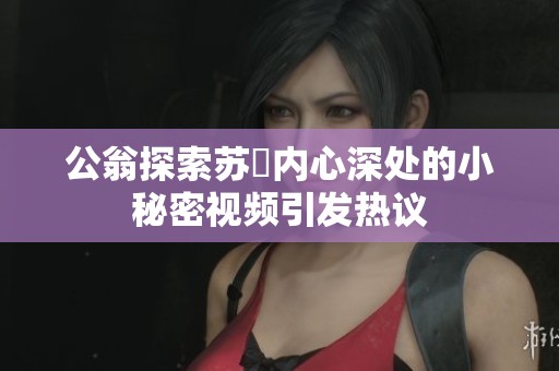 公翁探索苏玥内心深处的小秘密视频引发热议