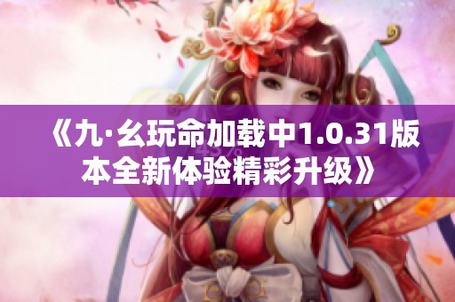 《九·幺玩命加载中1.0.31版本全新体验精彩升级》