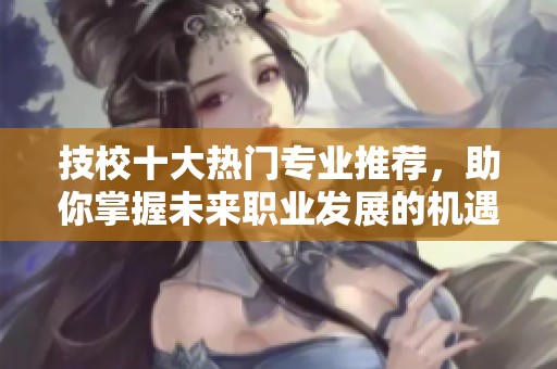 技校十大热门专业推荐，助你掌握未来职业发展的机遇与方向