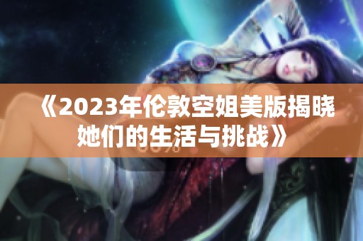 《2023年伦敦空姐美版揭晓她们的生活与挑战》