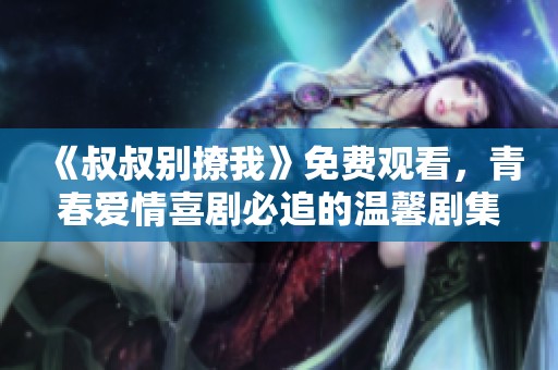 《叔叔别撩我》免费观看，青春爱情喜剧必追的温馨剧集分享