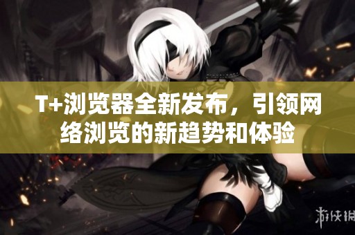 T+浏览器全新发布，引领网络浏览的新趋势和体验