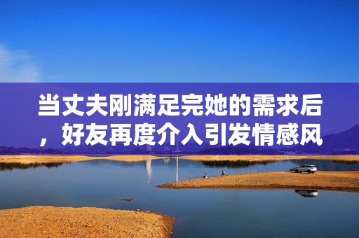 当丈夫刚满足完她的需求后，好友再度介入引发情感风波