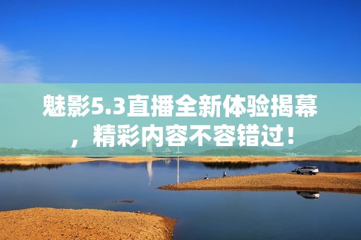 魅影5.3直播全新体验揭幕，精彩内容不容错过！