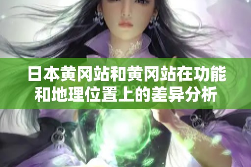 日本黄冈站和黄冈站在功能和地理位置上的差异分析