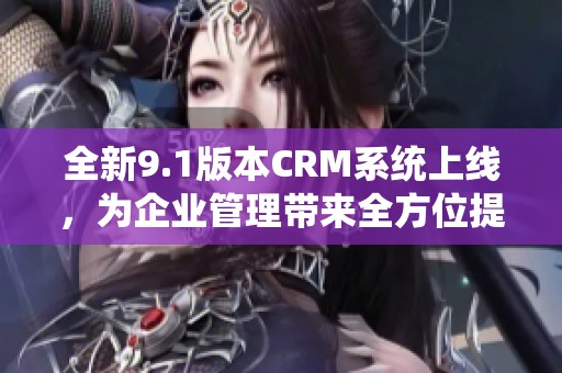 全新9.1版本CRM系统上线，为企业管理带来全方位提升体验