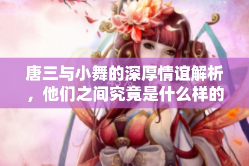 唐三与小舞的深厚情谊解析，他们之间究竟是什么样的关系呢