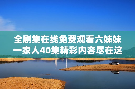 全剧集在线免费观看六姊妹一家人40集精彩内容尽在这里
