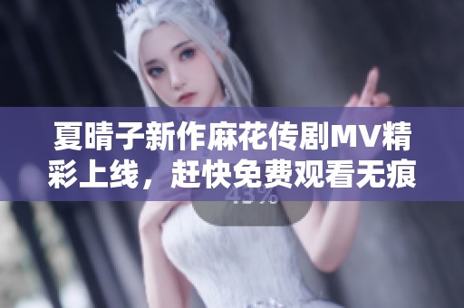 夏晴子新作麻花传剧MV精彩上线，赶快免费观看无痕版内容！
