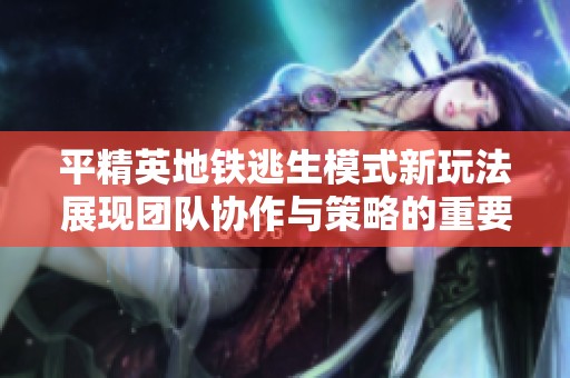 平精英地铁逃生模式新玩法展现团队协作与策略的重要性