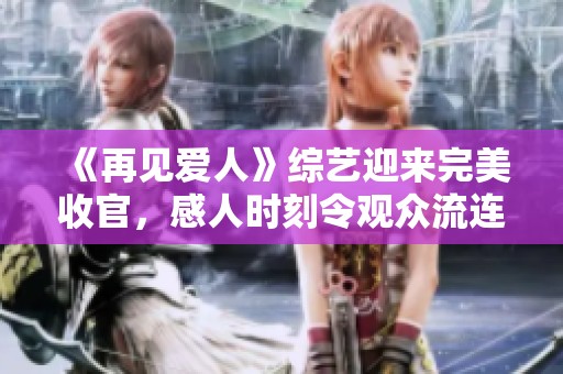 《再见爱人》综艺迎来完美收官，感人时刻令观众流连忘返