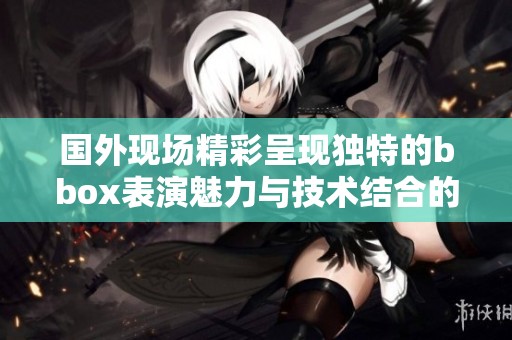 国外现场精彩呈现独特的bbox表演魅力与技术结合的盛宴
