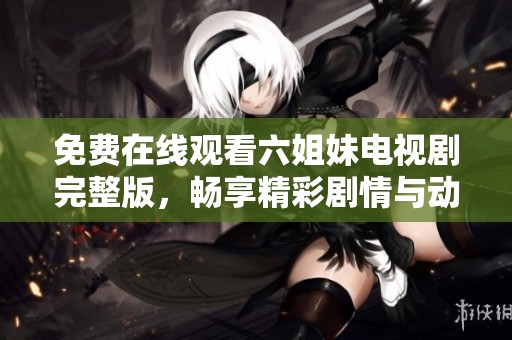 免费在线观看六姐妹电视剧完整版，畅享精彩剧情与动人情感历程