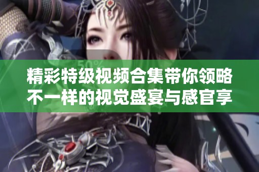 精彩特级视频合集带你领略不一样的视觉盛宴与感官享受