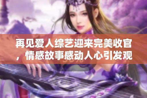 再见爱人综艺迎来完美收官，情感故事感动人心引发观众热议